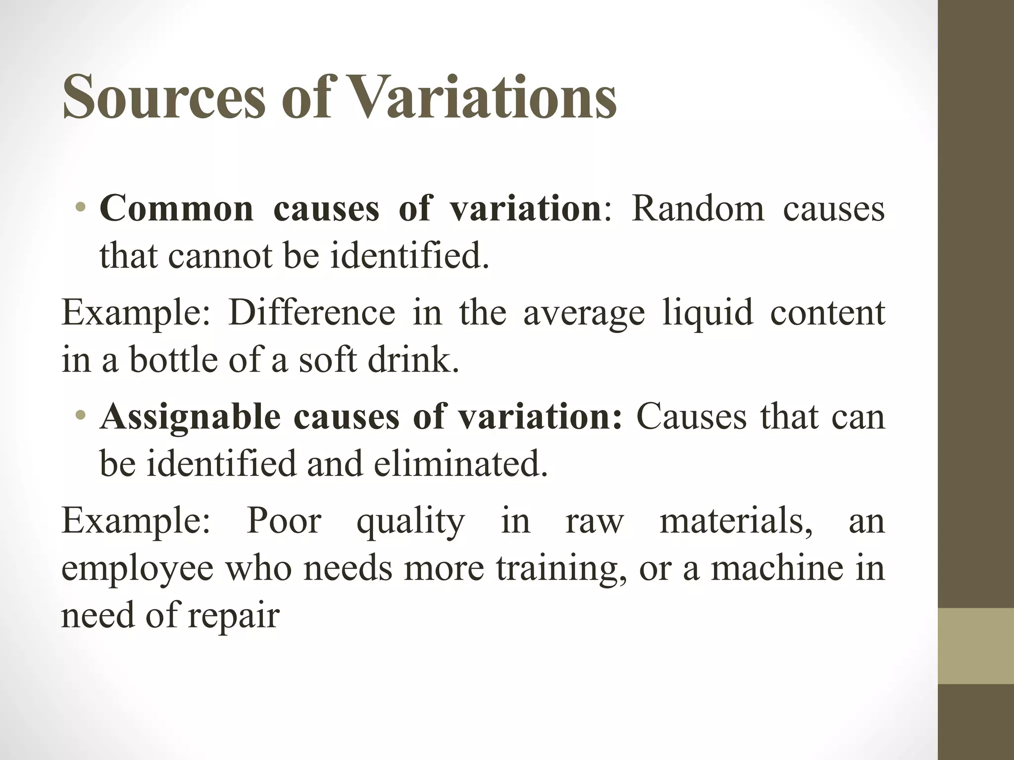 Sources of Variations
• Common causes of variation: Random causes
that cannot be identified.
Example: Difference in the average liquid content
in a bottle of a soft drink.
• Assignable causes of variation: Causes that can
be identified and eliminated.
Example: Poor quality in raw materials, an
employee who needs more training, or a machine in
need of repair
 