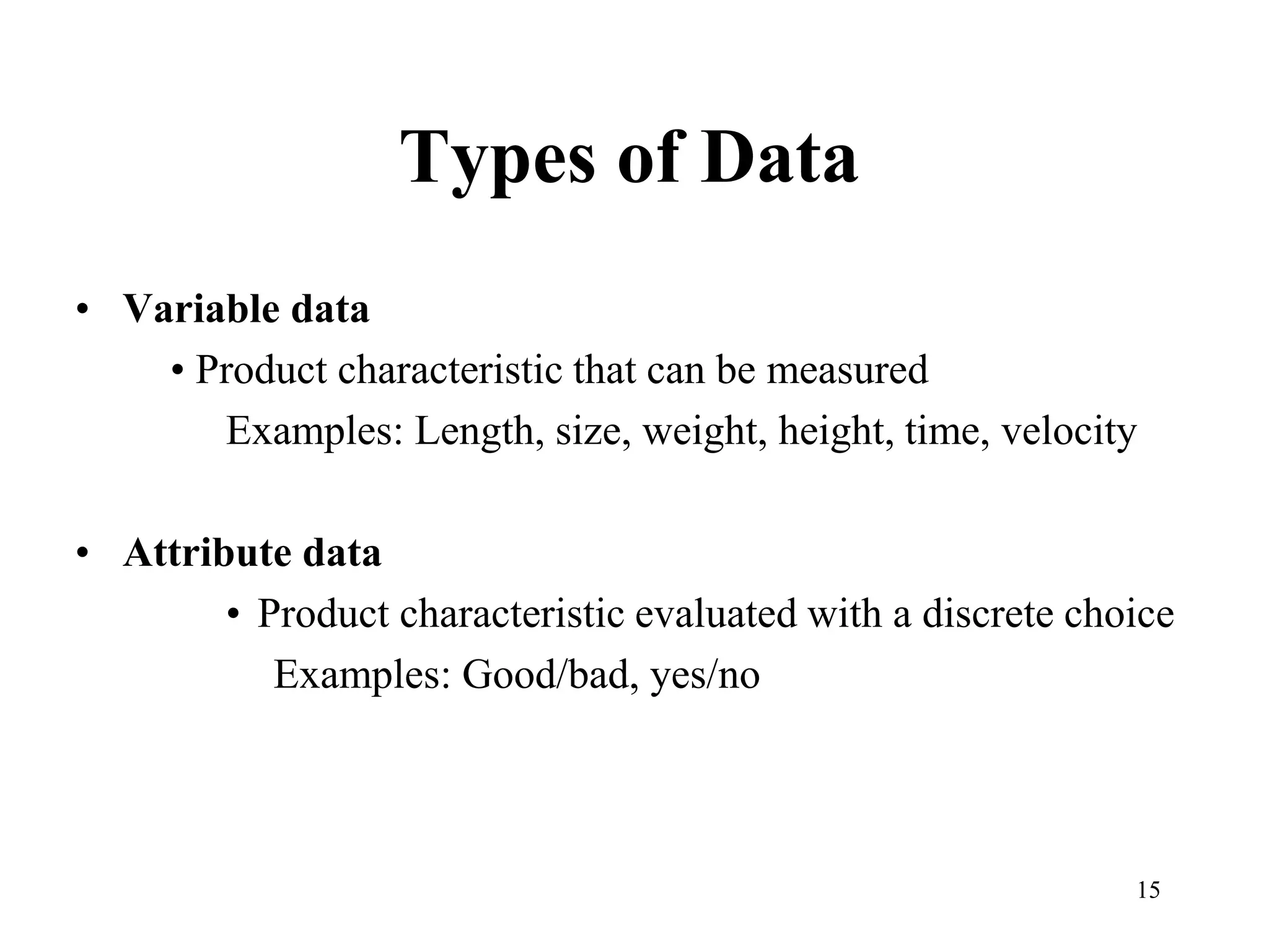 15
Types of Data
• Variable data
• Product characteristic that can be measured
Examples: Length, size, weight, height, time, velocity
• Attribute data
• Product characteristic evaluated with a discrete choice
Examples: Good/bad, yes/no
 