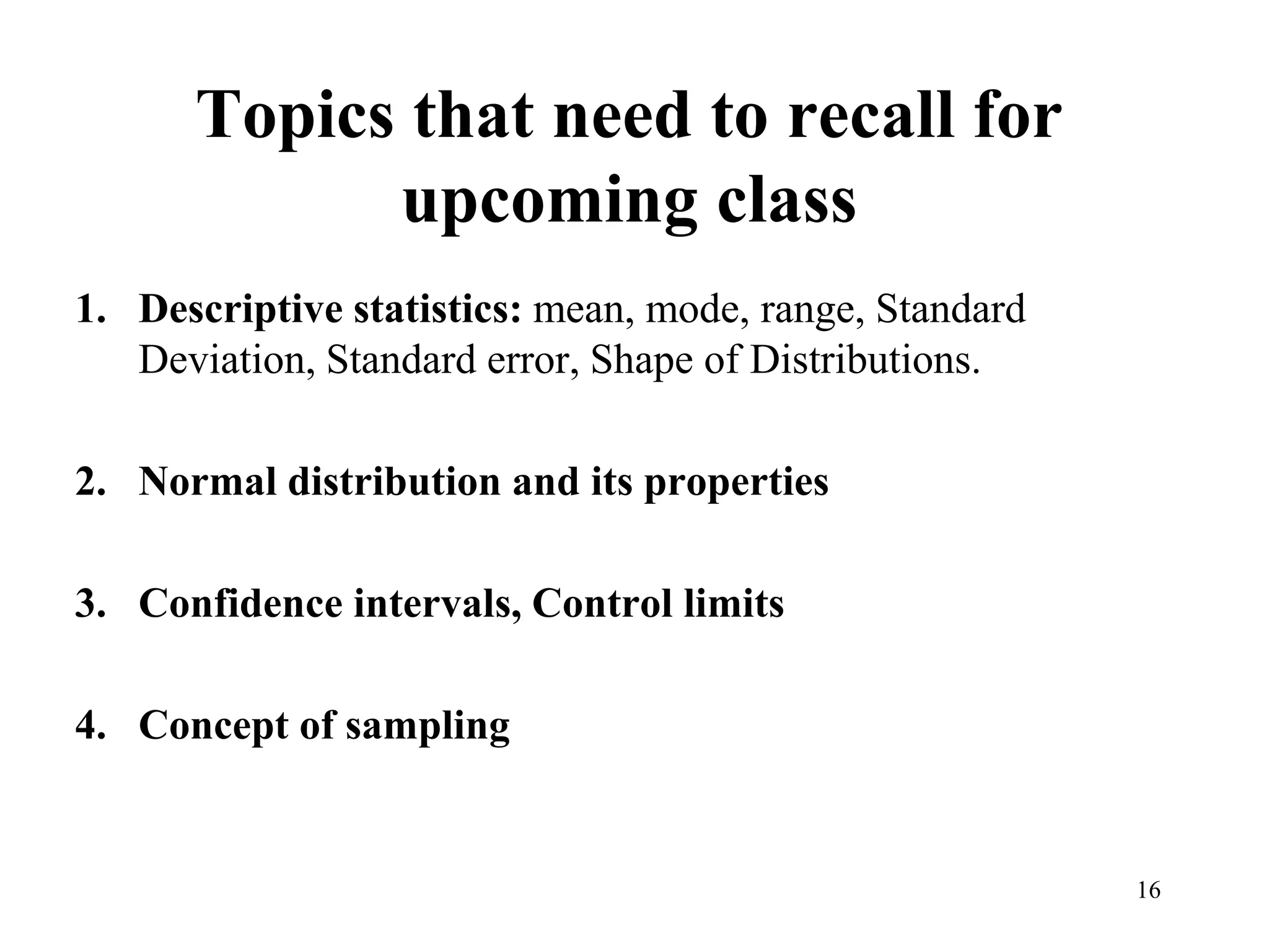 16
Topics that need to recall for
upcoming class
1. Descriptive statistics: mean, mode, range, Standard
Deviation, Standard error, Shape of Distributions.
2. Normal distribution and its properties
3. Confidence intervals, Control limits
4. Concept of sampling
 