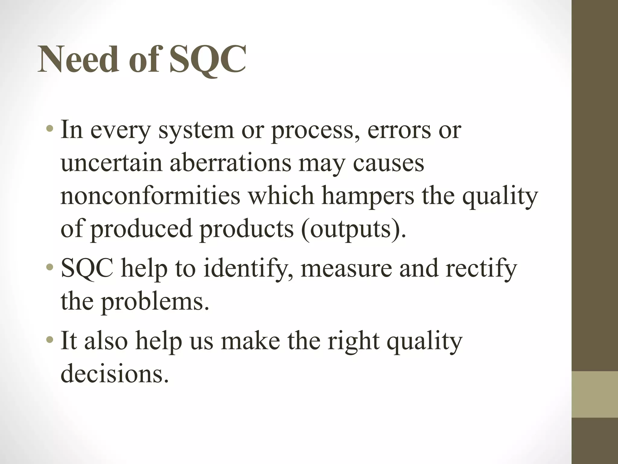 Need of SQC
• In every system or process, errors or
uncertain aberrations may causes
nonconformities which hampers the quality
of produced products (outputs).
• SQC help to identify, measure and rectify
the problems.
• It also help us make the right quality
decisions.
 