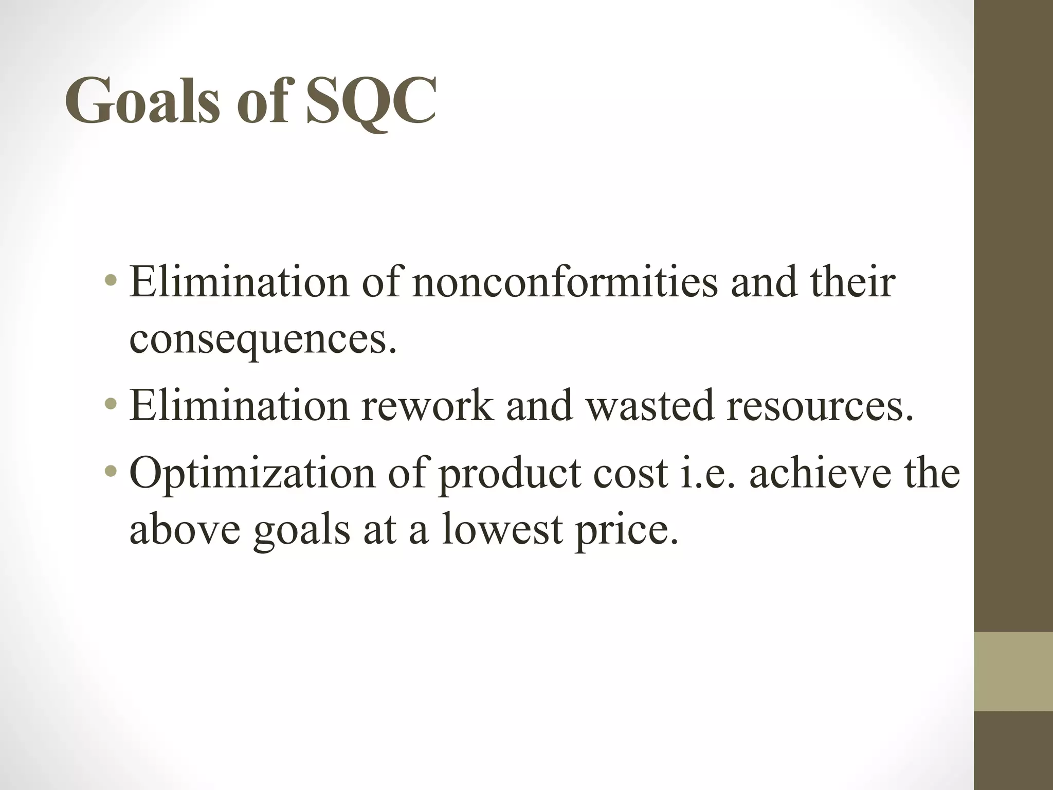 Goals of SQC
• Elimination of nonconformities and their
consequences.
• Elimination rework and wasted resources.
• Optimization of product cost i.e. achieve the
above goals at a lowest price.
 