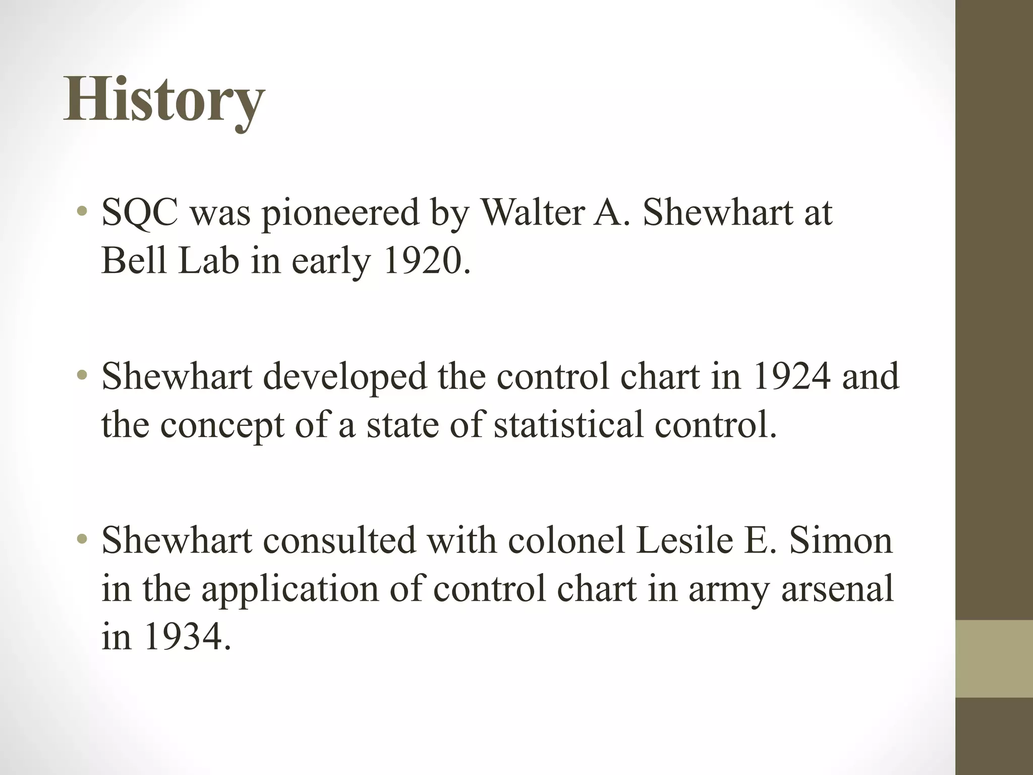 History
• SQC was pioneered by Walter A. Shewhart at
Bell Lab in early 1920.
• Shewhart developed the control chart in 1924 and
the concept of a state of statistical control.
• Shewhart consulted with colonel Lesile E. Simon
in the application of control chart in army arsenal
in 1934.
 
