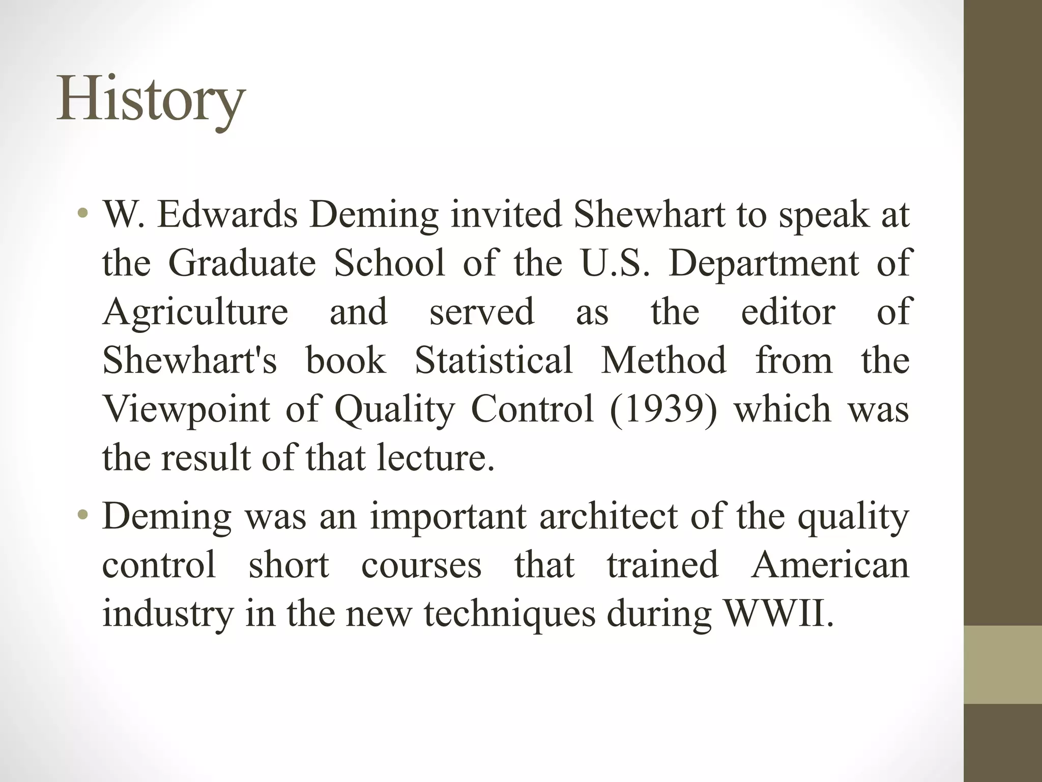 History
• W. Edwards Deming invited Shewhart to speak at
the Graduate School of the U.S. Department of
Agriculture and served as the editor of
Shewhart's book Statistical Method from the
Viewpoint of Quality Control (1939) which was
the result of that lecture.
• Deming was an important architect of the quality
control short courses that trained American
industry in the new techniques during WWII.
 