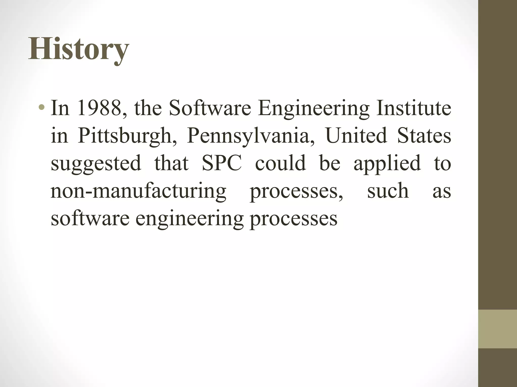 History
• In 1988, the Software Engineering Institute
in Pittsburgh, Pennsylvania, United States
suggested that SPC could be applied to
non-manufacturing processes, such as
software engineering processes
 