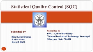 Submitted by
Raju Kumar Sharma
Suchitra Sahu
Mayank Bisht
1
Statistical Quality Control (SQC)
Submitted to
Prof. I Ajit Kumar Reddy
National Institute of Technology, Warangal
Telangana State, 506004
 