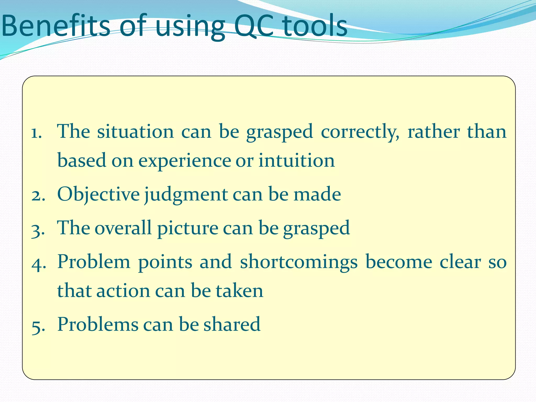Benefits of using QC tools
1. The situation can be grasped correctly, rather than
based on experience or intuition
2. Objective judgment can be made
3. The overall picture can be grasped
4. Problem points and shortcomings become clear so
that action can be taken
5. Problems can be shared
 