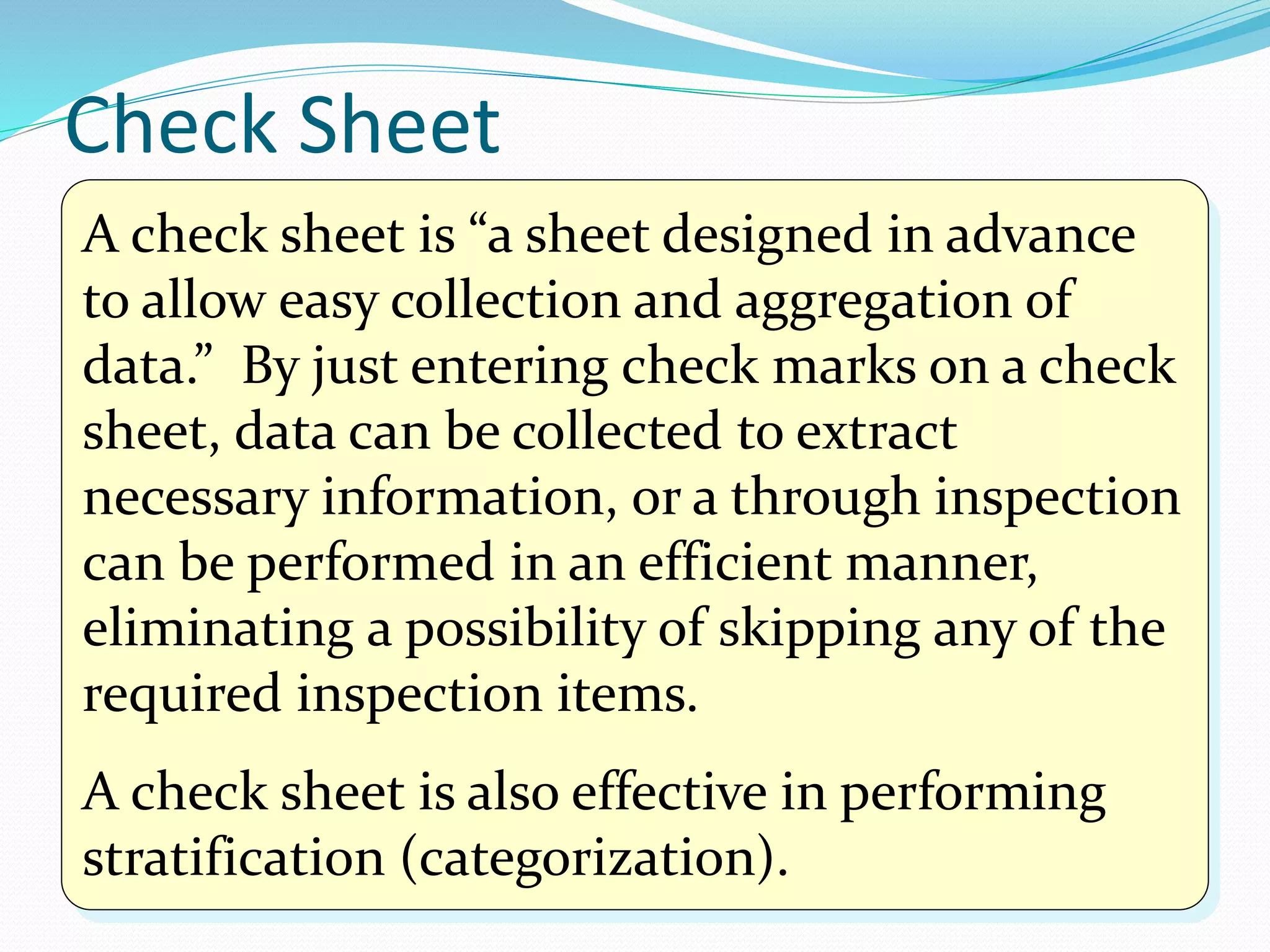 A check sheet is “a sheet designed in advance
to allow easy collection and aggregation of
data.” By just entering check marks on a check
sheet, data can be collected to extract
necessary information, or a through inspection
can be performed in an efficient manner,
eliminating a possibility of skipping any of the
required inspection items.
A check sheet is also effective in performing
stratification (categorization).
Check Sheet
 