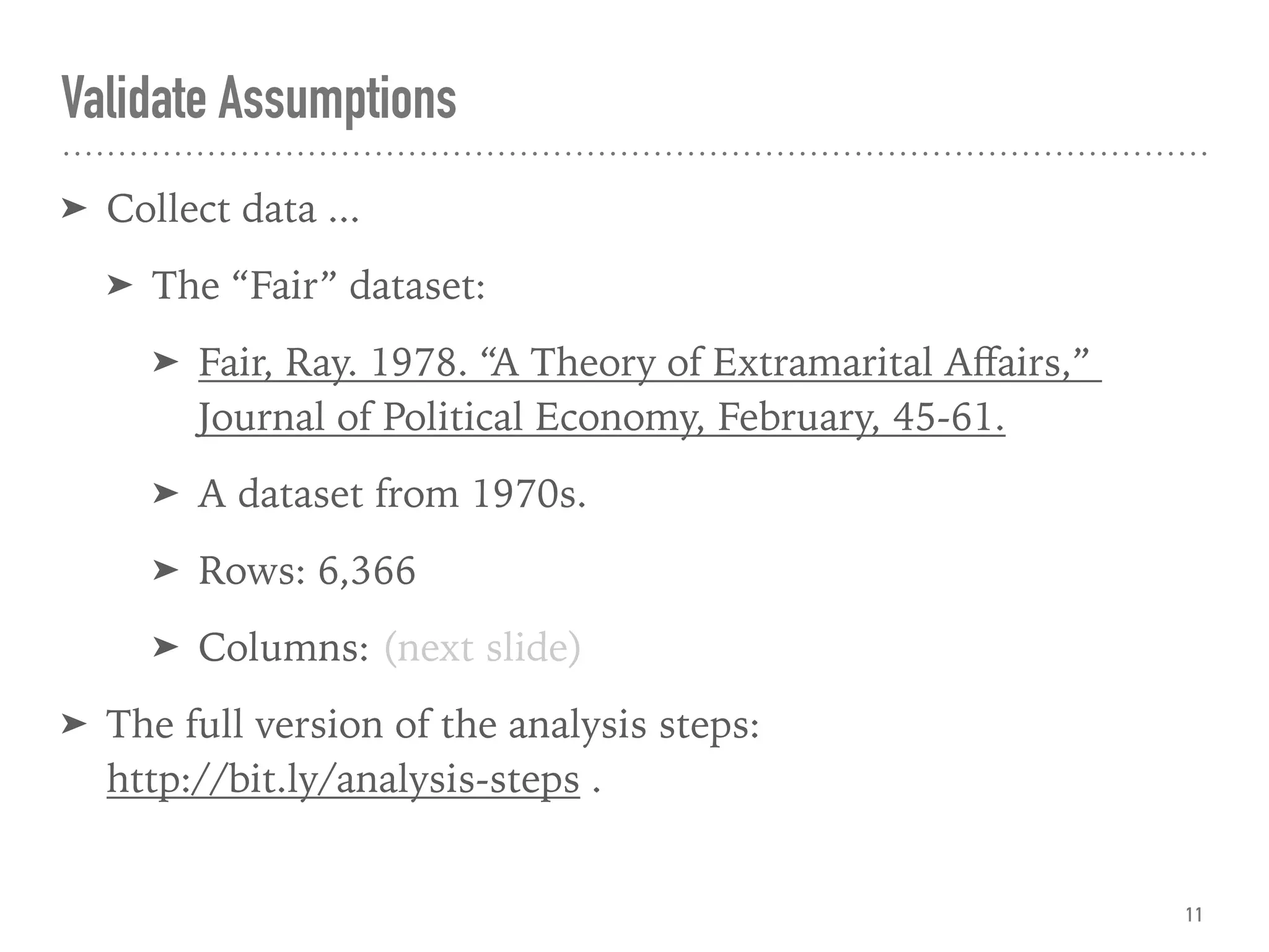 Validate Assumptions
➤ Collect data ...
➤ The “Fair” dataset:
➤ Fair, Ray. 1978. “A Theory of Extramarital Aﬀairs,”  
Journal of Political Economy, February, 45-61.
➤ A dataset from 1970s.
➤ Rows: 6,366
➤ Columns: (next slide)
➤ The full version of the analysis steps:  
http://bit.ly/analysis-steps .
11
 