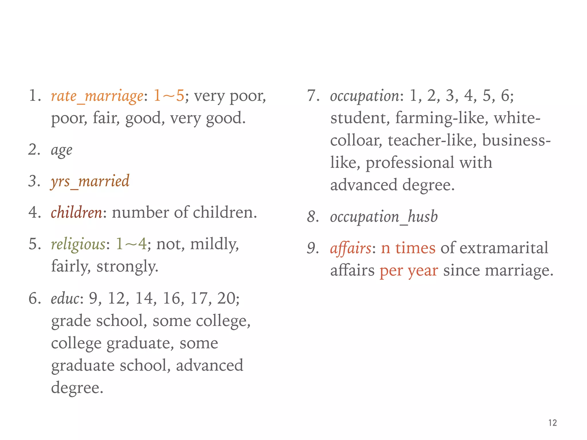 1. rate_marriage: 1~5; very poor,
poor, fair, good, very good.
2. age
3. yrs_married
4. children: number of children.
5. religious: 1~4; not, mildly,
fairly, strongly.
6. educ: 9, 12, 14, 16, 17, 20;
grade school, some college,
college graduate, some
graduate school, advanced
degree.
7. occupation: 1, 2, 3, 4, 5, 6;
student, farming-like, white-
colloar, teacher-like, business-
like, professional with
advanced degree.
8. occupation_husb
9. aﬀairs: n times of extramarital
aﬀairs per year since marriage.
12
 