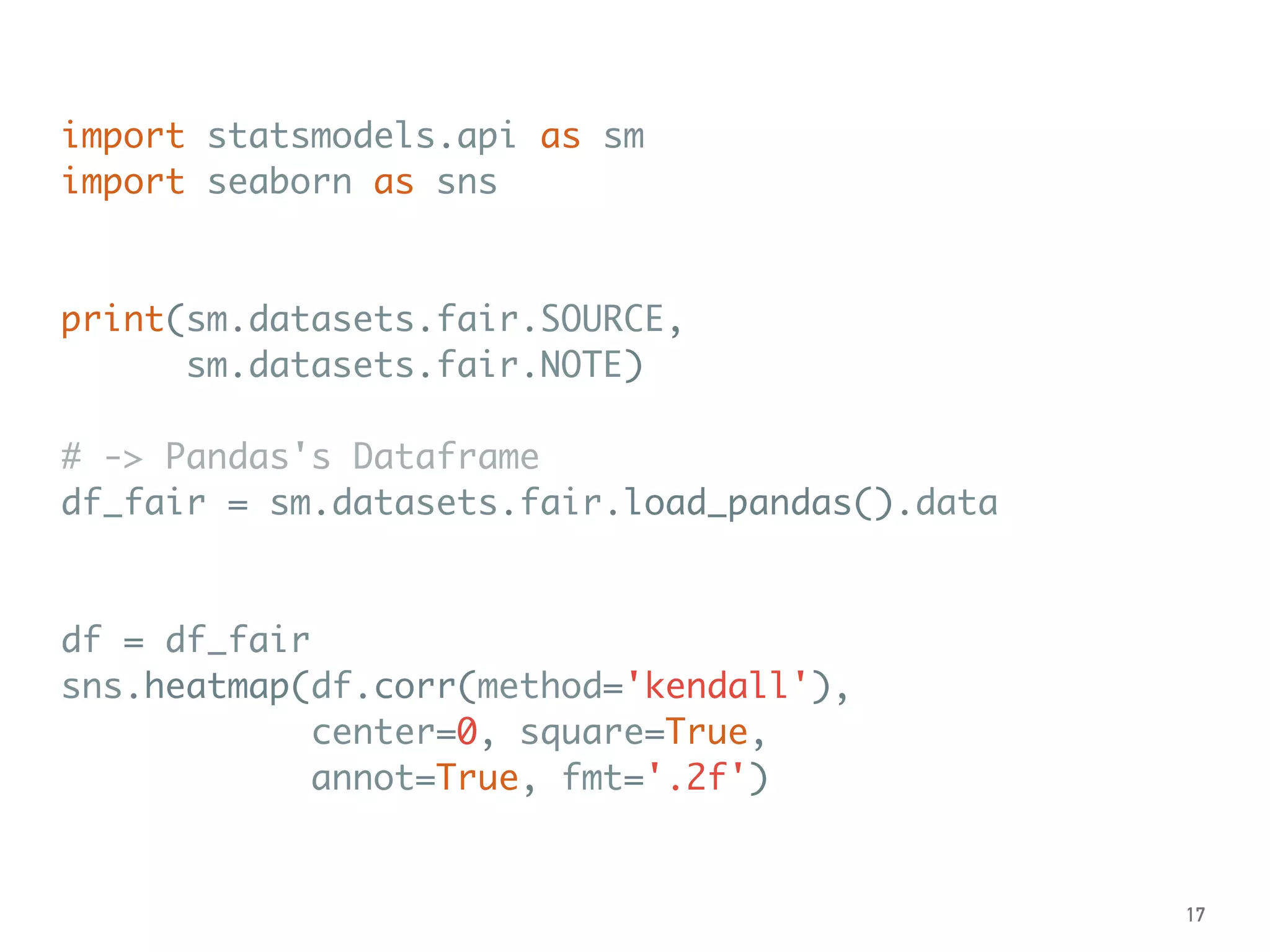 import statsmodels.api as sm
import seaborn as sns
print(sm.datasets.fair.SOURCE,
sm.datasets.fair.NOTE)
# -> Pandas's Dataframe
df_fair = sm.datasets.fair.load_pandas().data
df = df_fair
sns.heatmap(df.corr(method='kendall'),
center=0, square=True,
annot=True, fmt='.2f')
17
 