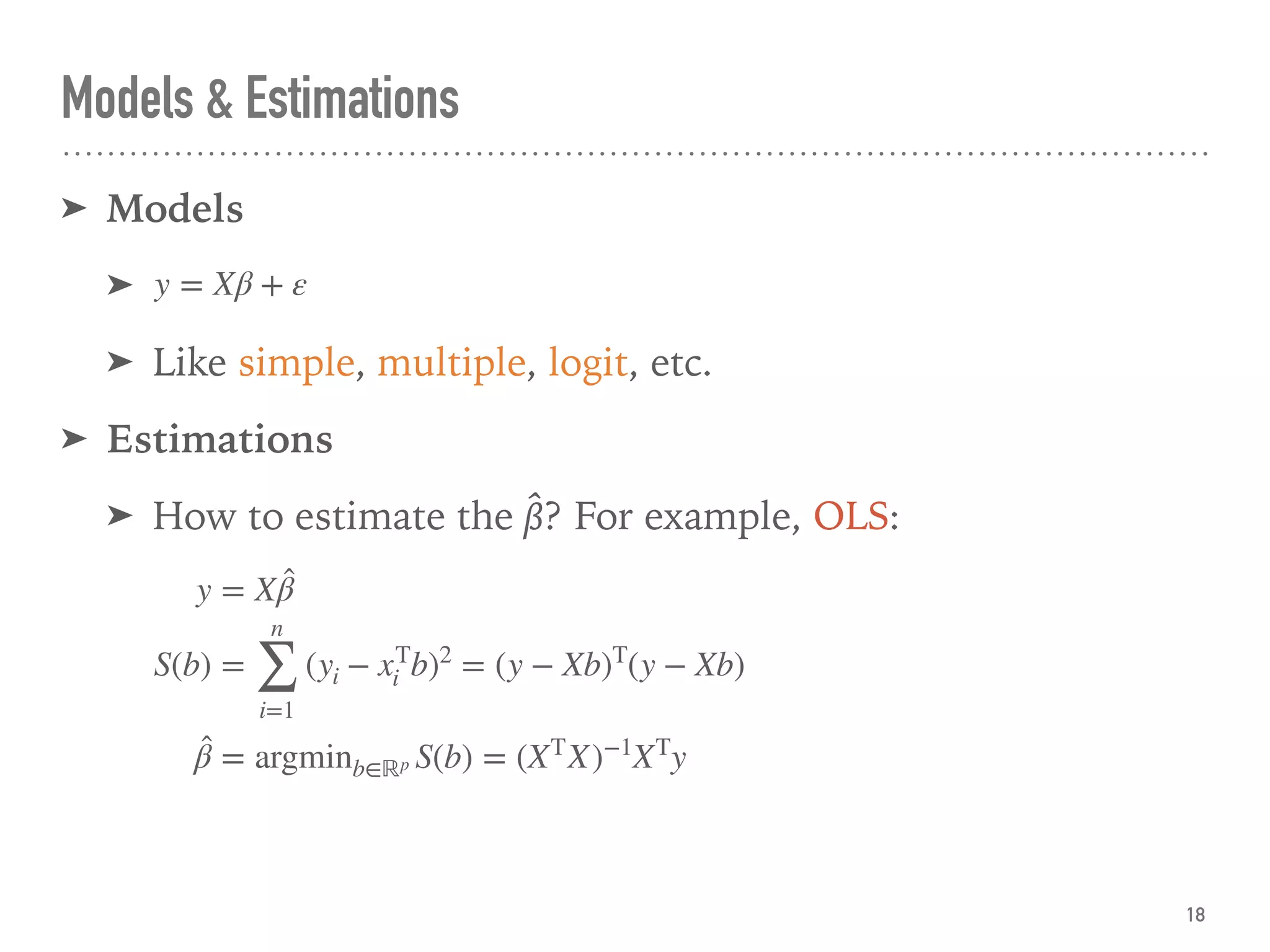Models & Estimations
➤ Models
➤
➤ Like simple, multiple, logit, etc.
➤ Estimations
➤ How to estimate the β̂? For example, OLS:
18
y = Xβ + ε
y = X ̂β
S(b) =
n
∑
i=1
(yi − xT
i b)2
= (y − Xb)T
(y − Xb)
̂β = argminb∈ℝp S(b) = (XT
X)−1
XT
y
 