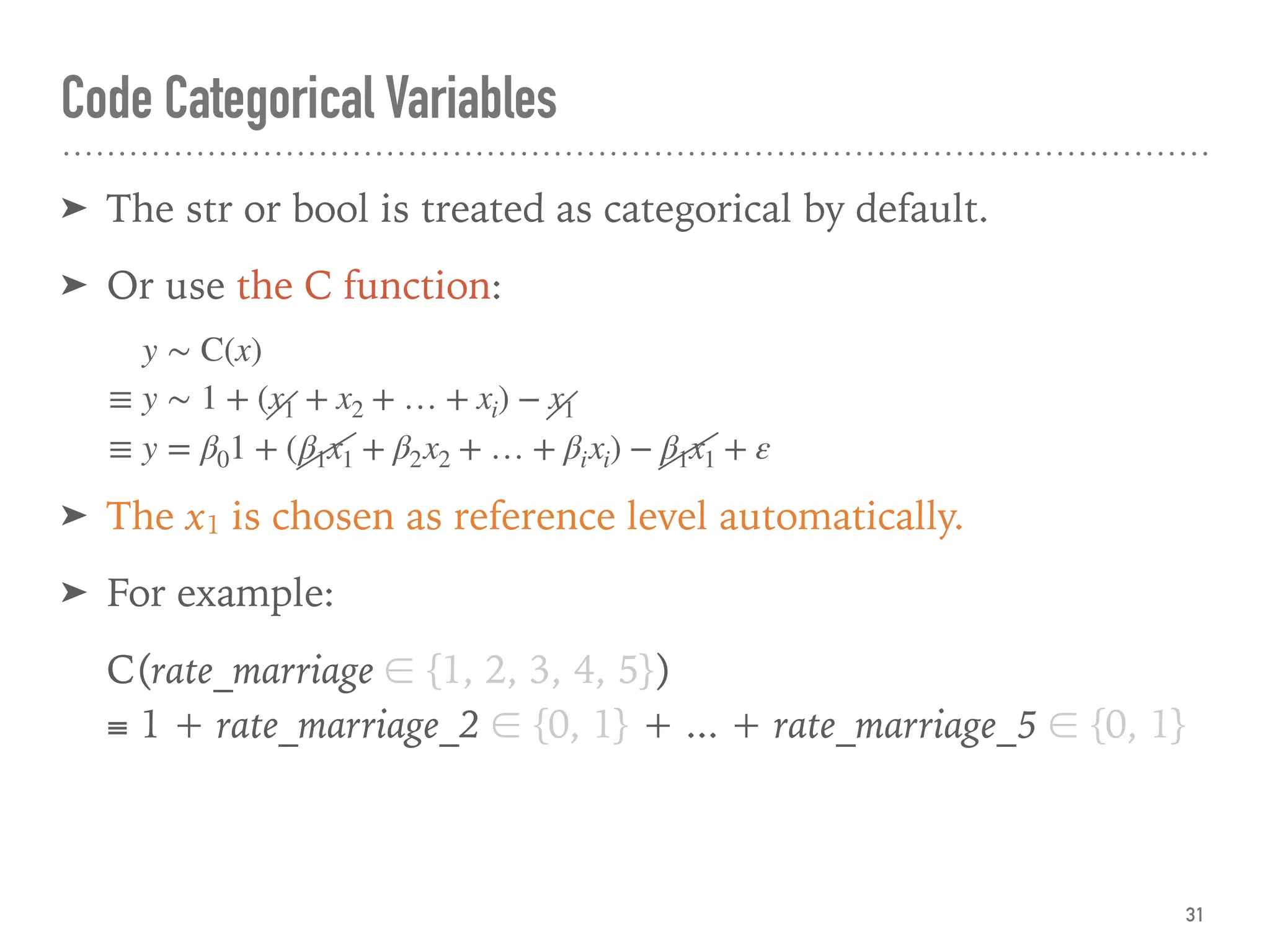 Code Categorical Variables
➤ The str or bool is treated as categorical by default.
➤ Or use the C function:
➤ The x1 is chosen as reference level automatically.
➤ For example:
C(rate_marriage ∈ {1, 2, 3, 4, 5}) 
≡ 1 + rate_marriage_2 ∈ {0, 1} + ... + rate_marriage_5 ∈ {0, 1}
31
y ∼ C(x)
≡ y ∼ 1 + (x1 + x2 + … + xi) − x1
≡ y = β01 + (β1x1 + β2x2 + … + βixi) − β1x1 + ε
 