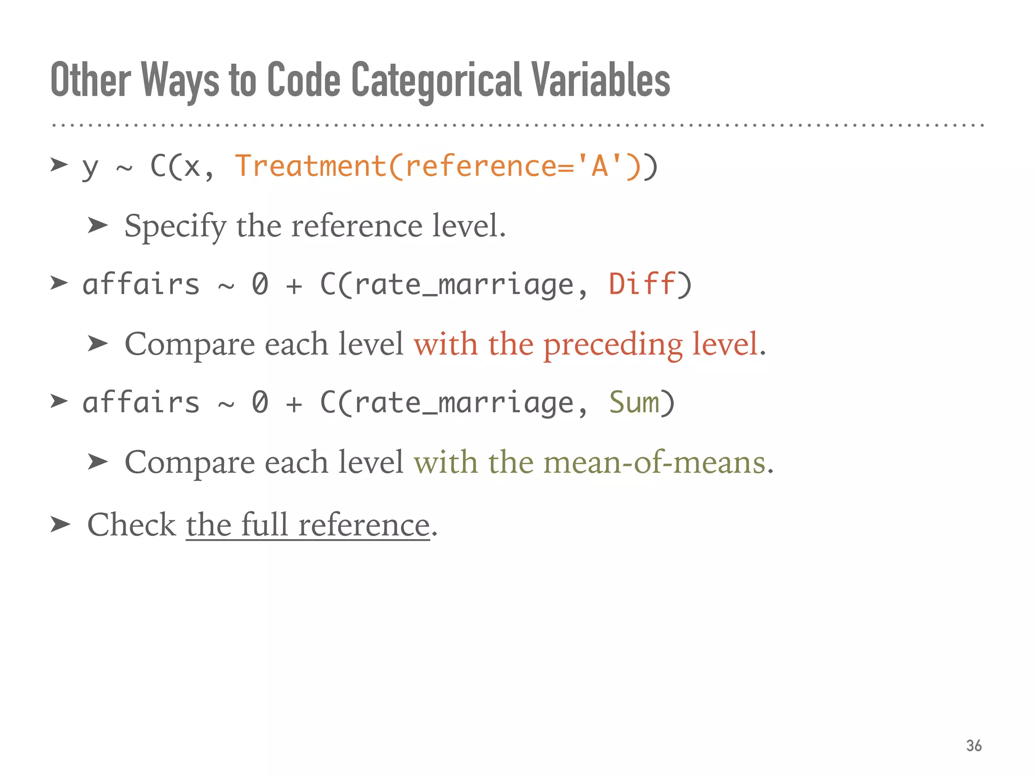 Other Ways to Code Categorical Variables
➤ y ~ C(x, Treatment(reference='A'))
➤ Specify the reference level.
➤ affairs ~ 0 + C(rate_marriage, Diff)
➤ Compare each level with the preceding level.
➤ affairs ~ 0 + C(rate_marriage, Sum)
➤ Compare each level with the mean-of-means.
➤ Check the full reference.
36
 