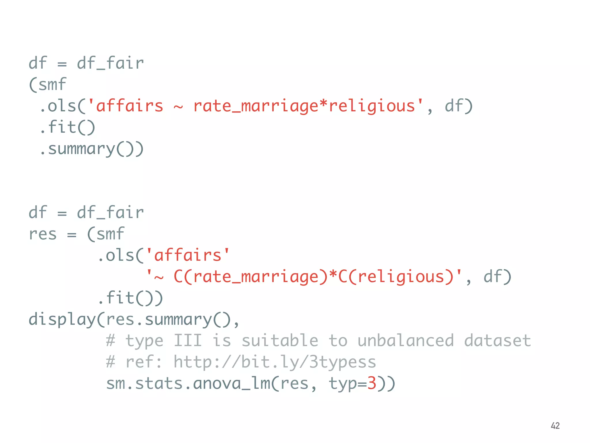 df = df_fair
(smf
.ols('affairs ~ rate_marriage*religious', df)
.fit()
.summary())
df = df_fair
res = (smf
.ols('affairs'
'~ C(rate_marriage)*C(religious)', df)
.fit())
display(res.summary(),
# type III is suitable to unbalanced dataset
# ref: http://bit.ly/3typess
sm.stats.anova_lm(res, typ=3))
42
 
