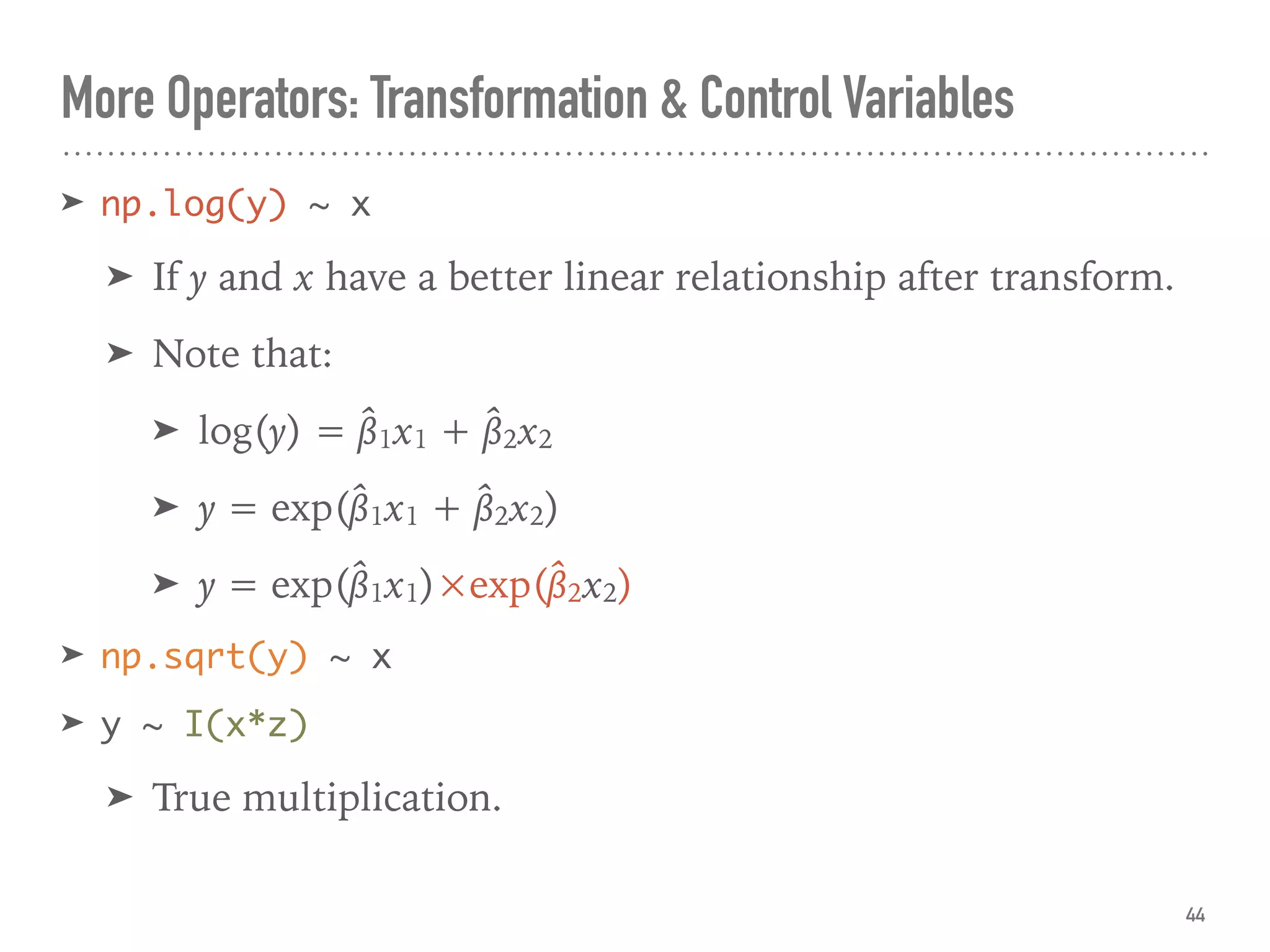 More Operators: Transformation & Control Variables
➤ np.log(y) ~ x
➤ If y and x have a better linear relationship after transform.
➤ Note that:
➤ log(y) = β̂1x1 + β̂2x2
➤ y = exp(β̂1x1 + β̂2x2)
➤ y = exp(β̂1x1)×exp(β̂2x2)
➤ np.sqrt(y) ~ x
➤ y ~ I(x*z)
➤ True multiplication.
44
 