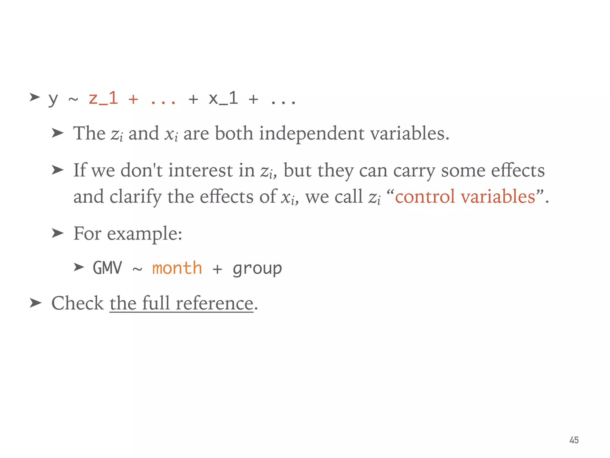 ➤ y ~ z_1 + ... + x_1 + ...
➤ The zi and xi are both independent variables.
➤ If we don't interest in zi, but they can carry some eﬀects
and clarify the eﬀects of xi, we call zi “control variables”.
➤ For example:
➤ GMV ~ month + group
➤ Check the full reference.
45
 