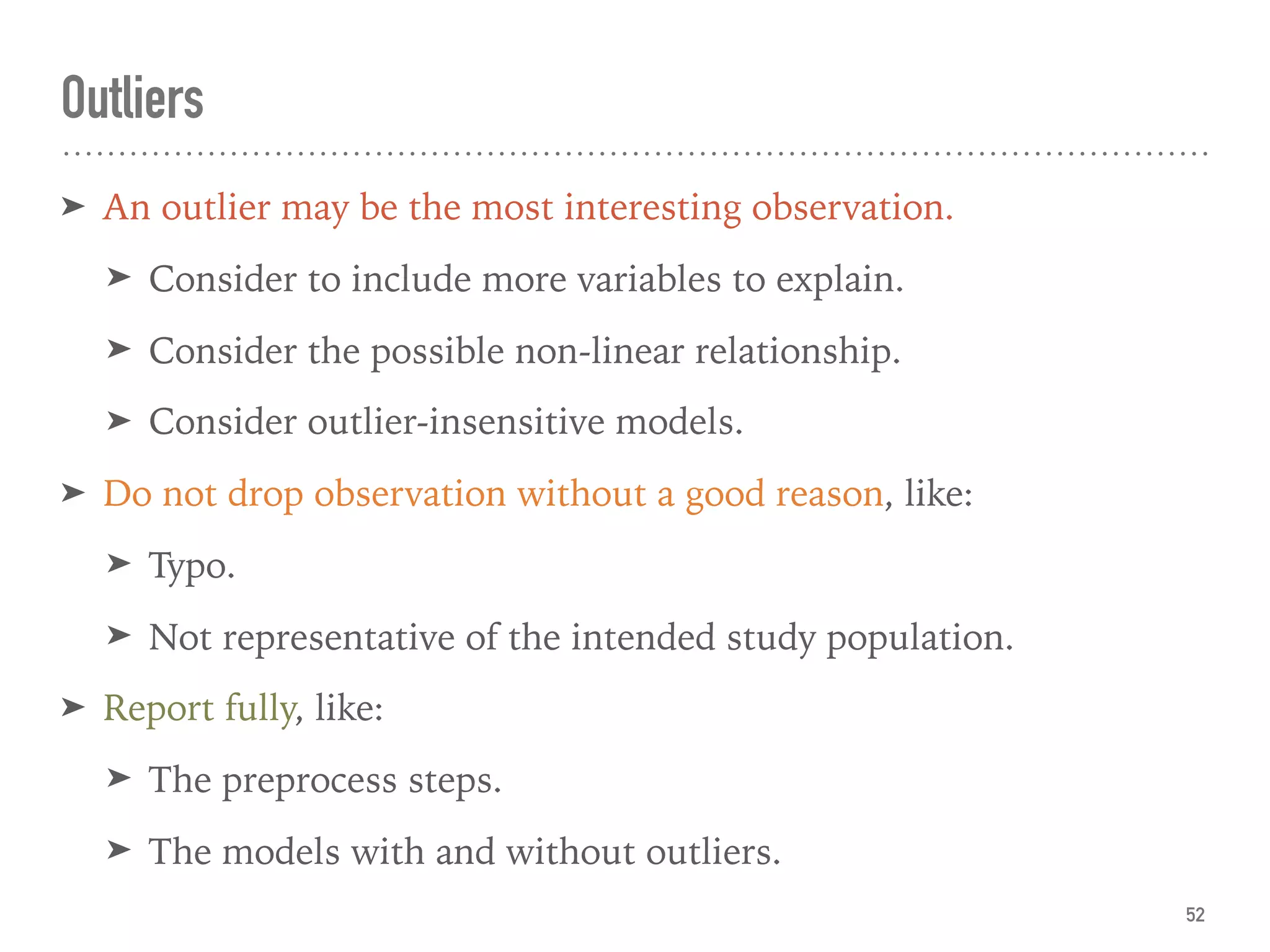 Outliers
➤ An outlier may be the most interesting observation.
➤ Consider to include more variables to explain.
➤ Consider the possible non-linear relationship.
➤ Consider outlier-insensitive models.
➤ Do not drop observation without a good reason, like:
➤ Typo.
➤ Not representative of the intended study population.
➤ Report fully, like:
➤ The preprocess steps.
➤ The models with and without outliers.
52
 