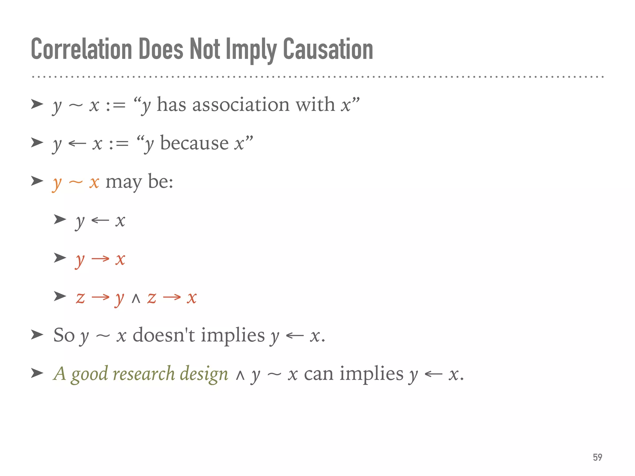 Correlation Does Not Imply Causation
➤ y ~ x := “y has association with x”
➤ y ← x := “y because x”
➤ y ~ x may be:
➤ y ← x
➤ y → x
➤ z → y ∧ z → x
➤ So y ~ x doesn't implies y ← x.
➤ A good research design ∧ y ~ x can implies y ← x.
59
 