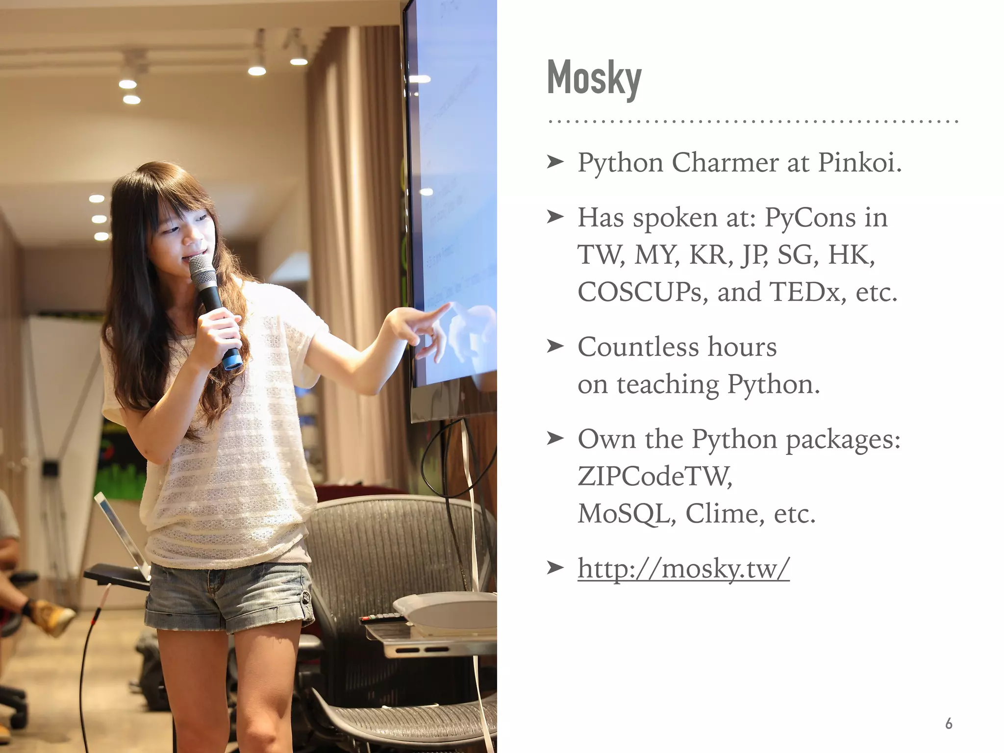 Mosky
➤ Python Charmer at Pinkoi.
➤ Has spoken at: PyCons in  
TW, MY, KR, JP, SG, HK, 
COSCUPs, and TEDx, etc.
➤ Countless hours  
on teaching Python.
➤ Own the Python packages:
ZIPCodeTW,  
MoSQL, Clime, etc.
➤ http://mosky.tw/
6
 