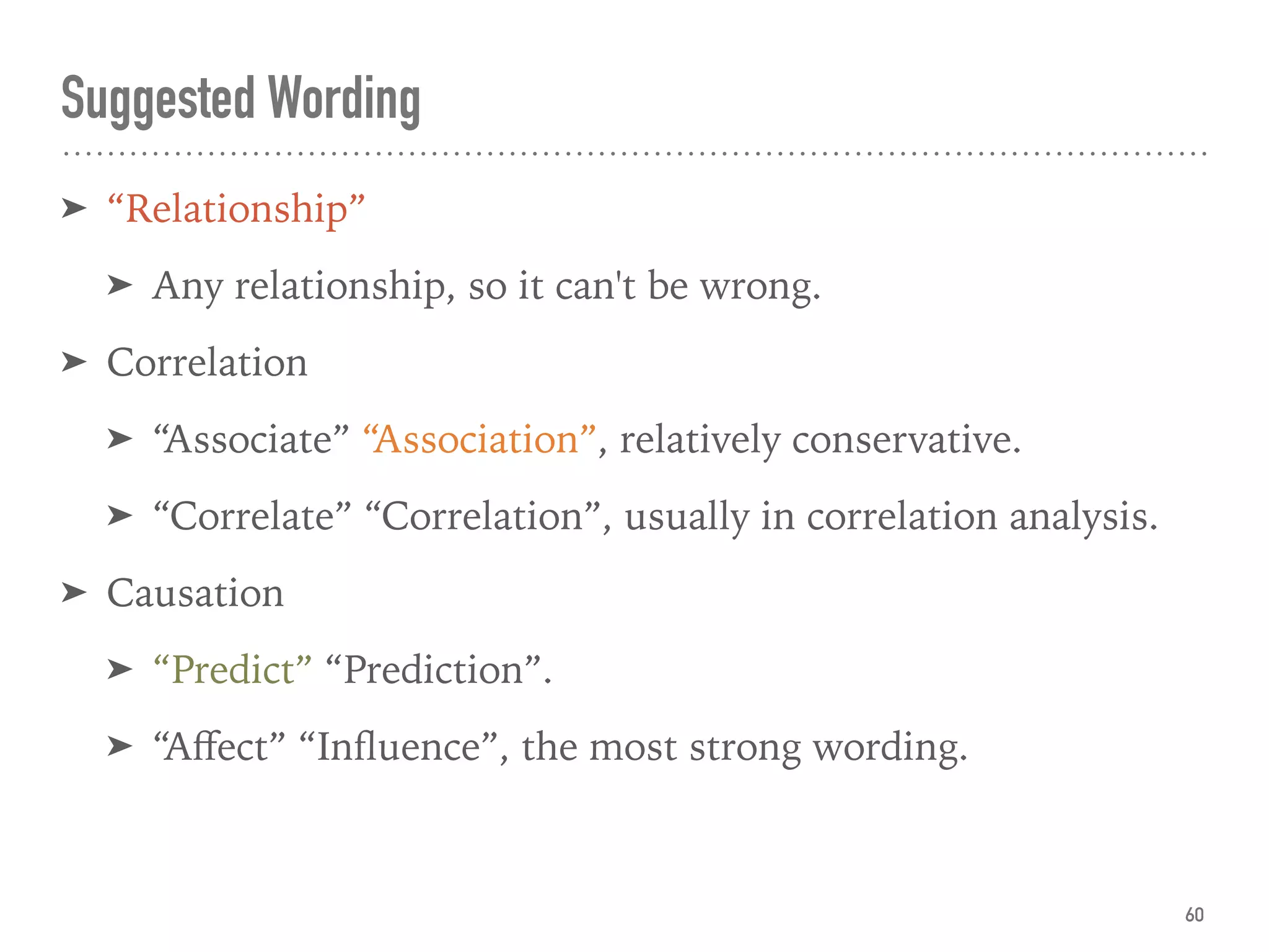 Suggested Wording
➤ “Relationship”
➤ Any relationship, so it can't be wrong.
➤ Correlation
➤ “Associate” “Association”, relatively conservative.
➤ “Correlate” “Correlation”, usually in correlation analysis.
➤ Causation
➤ “Predict” “Prediction”.
➤ “Aﬀect” “Inﬂuence”, the most strong wording.
60
 