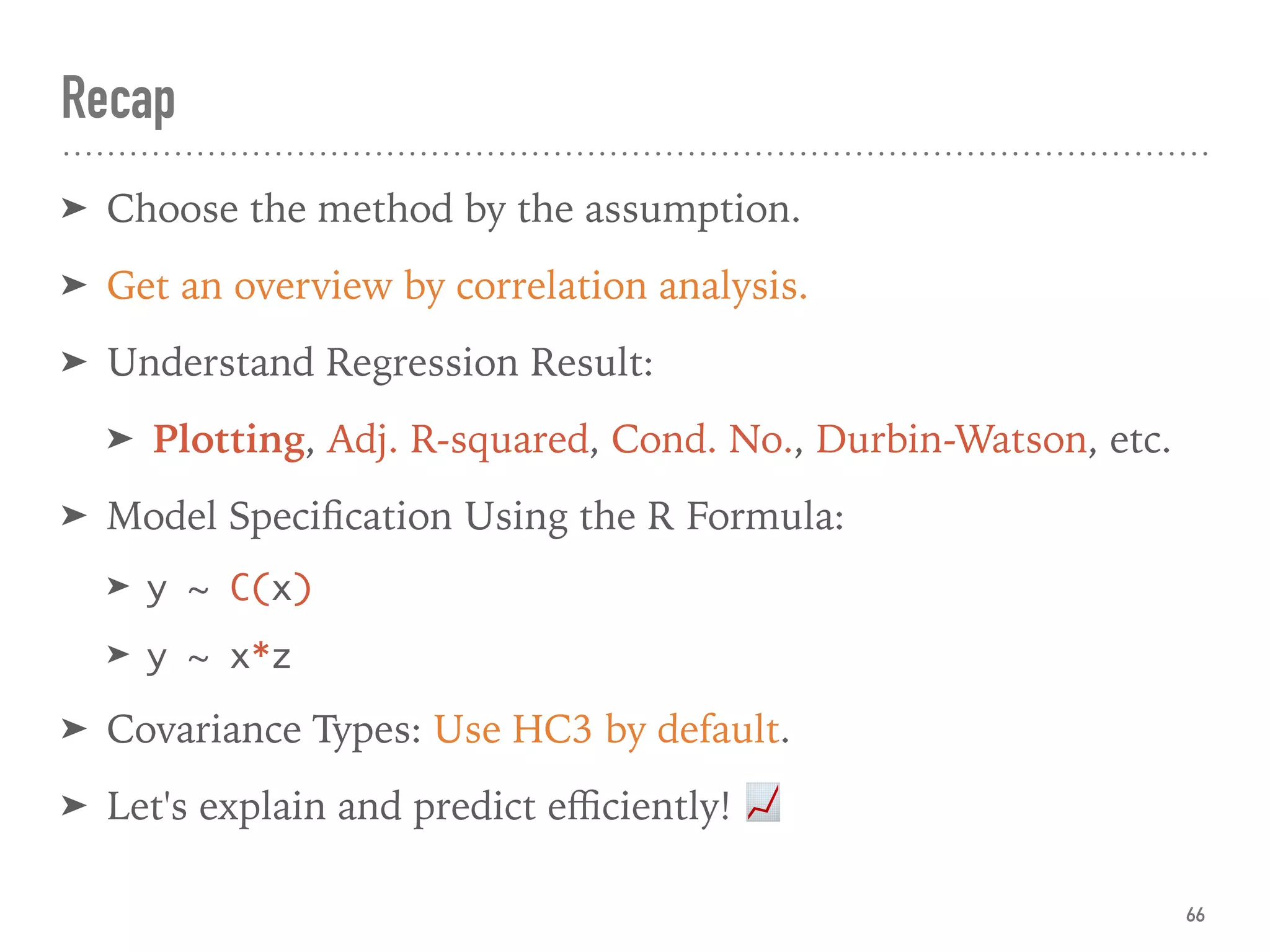 Recap
➤ Choose the method by the assumption.
➤ Get an overview by correlation analysis.
➤ Understand Regression Result:
➤ Plotting, Adj. R-squared, Cond. No., Durbin-Watson, etc.
➤ Model Speciﬁcation Using the R Formula:
➤ y ~ C(x)
➤ y ~ x*z
➤ Covariance Types: Use HC3 by default.
➤ Let's explain and predict eﬃciently! 📈
66
 