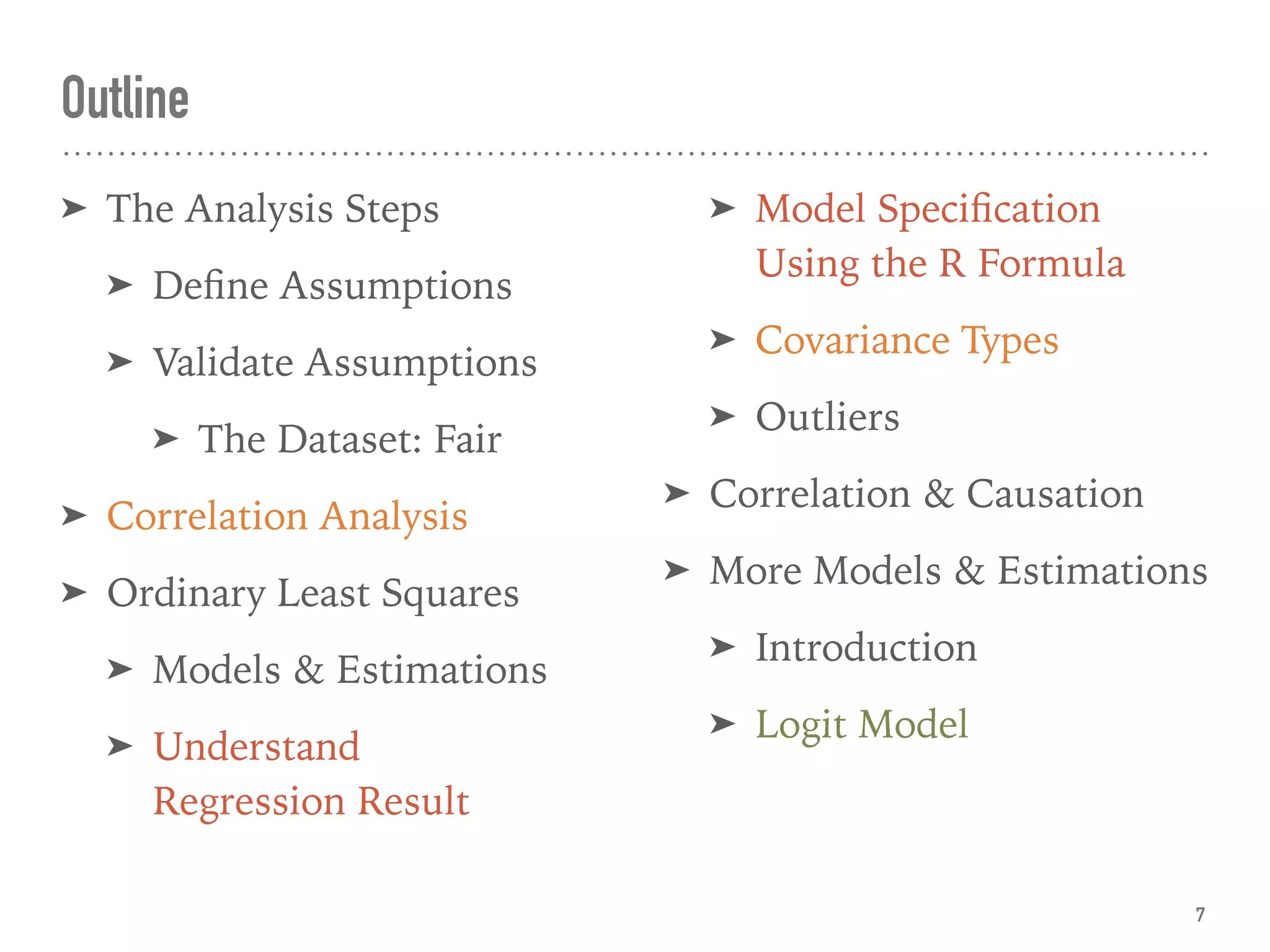 Outline
➤ The Analysis Steps
➤ Deﬁne Assumptions
➤ Validate Assumptions
➤ The Dataset: Fair
➤ Correlation Analysis
➤ Ordinary Least Squares
➤ Models & Estimations
➤ Understand 
Regression Result
➤ Model Speciﬁcation
Using the R Formula
➤ Covariance Types
➤ Outliers
➤ Correlation & Causation
➤ More Models & Estimations
➤ Introduction
➤ Logit Model
7
 