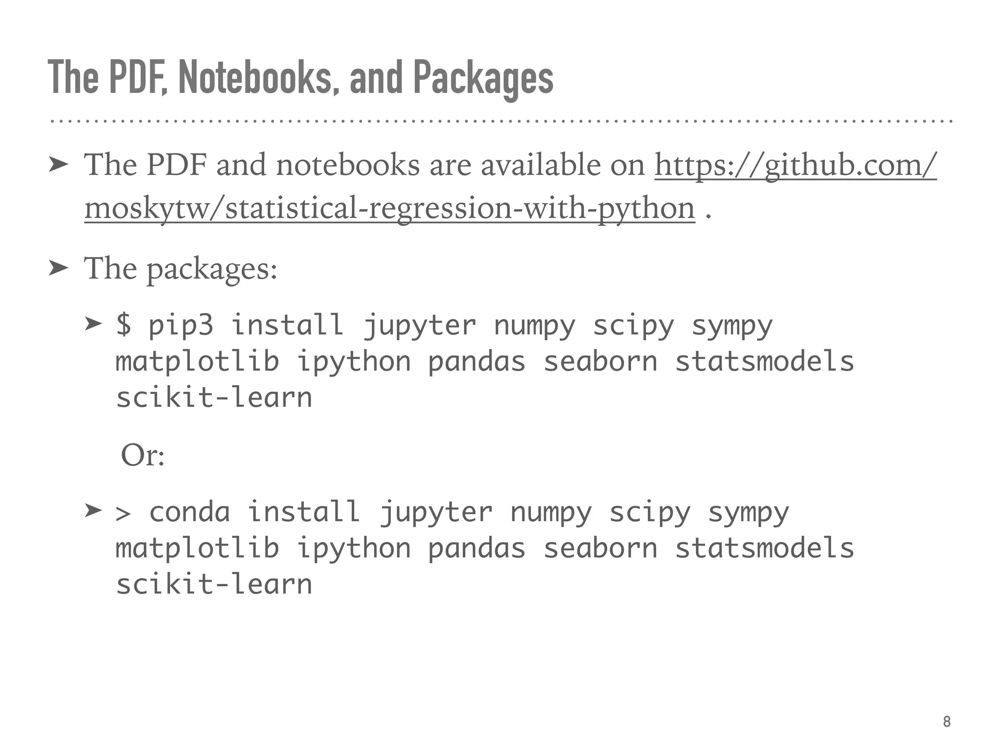 The PDF, Notebooks, and Packages
➤ The PDF and notebooks are available on https://github.com/
moskytw/statistical-regression-with-python .
➤ The packages:
➤ $ pip3 install jupyter numpy scipy sympy
matplotlib ipython pandas seaborn statsmodels
scikit-learn
Or:
➤ > conda install jupyter numpy scipy sympy
matplotlib ipython pandas seaborn statsmodels
scikit-learn
8
 