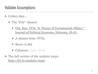 Validate Assumptions
➤ Collect data ...
➤ The “Fair” dataset:
➤ Fair, Ray. 1978. “A Theory of Extramarital Aﬀairs,”  
Journal of Political Economy, February, 45-61.
➤ A dataset from 1970s.
➤ Rows: 6,366
➤ Columns: (next slide)
➤ The full version of the analysis steps:  
http://bit.ly/analysis-steps .
11
 