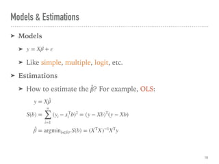 Models & Estimations
➤ Models
➤
➤ Like simple, multiple, logit, etc.
➤ Estimations
➤ How to estimate the β̂? For example, OLS:
18
y = Xβ + ε
y = X ̂β
S(b) =
n
∑
i=1
(yi − xT
i b)2
= (y − Xb)T
(y − Xb)
̂β = argminb∈ℝp S(b) = (XT
X)−1
XT
y
 