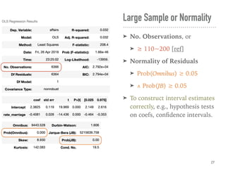 Large Sample or Normality
➤ No. Observations, or
➤ ≥ 110~200 [ref]
➤ Normality of Residuals
➤ Prob(Omnibus) ≥ 0.05
➤ ∧ Prob(JB) ≥ 0.05
➤ To construct interval estimates
correctly, e.g., hypothesis tests
on coefs, conﬁdence intervals.
27
 