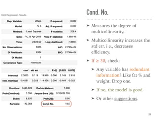 Cond. No.
➤ Measures the degree of
multicollinearity.
➤ Multicollinearity increases the
std err, i.e., decreases
eﬃciency.
➤ If ≥ 30, check:
➤ Any variable has redundant
information? Like fat % and
weight. Drop one.
➤ If no, the model is good.
➤ Or other suggestions.
28
 