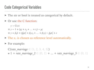 Code Categorical Variables
➤ The str or bool is treated as categorical by default.
➤ Or use the C function:
➤ The x1 is chosen as reference level automatically.
➤ For example:
C(rate_marriage ∈ {1, 2, 3, 4, 5}) 
≡ 1 + rate_marriage_2 ∈ {0, 1} + ... + rate_marriage_5 ∈ {0, 1}
31
y ∼ C(x)
≡ y ∼ 1 + (x1 + x2 + … + xi) − x1
≡ y = β01 + (β1x1 + β2x2 + … + βixi) − β1x1 + ε
 
