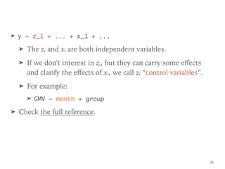 ➤ y ~ z_1 + ... + x_1 + ...
➤ The zi and xi are both independent variables.
➤ If we don't interest in zi, but they can carry some eﬀects
and clarify the eﬀects of xi, we call zi “control variables”.
➤ For example:
➤ GMV ~ month + group
➤ Check the full reference.
45
 