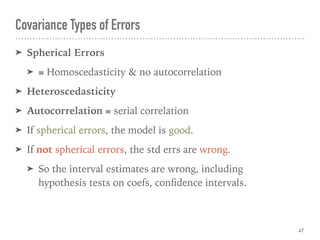 ➤ Spherical Errors
➤ ≡ Homoscedasticity & no autocorrelation
➤ Heteroscedasticity
➤ Autocorrelation ≡ serial correlation
➤ If spherical errors, the model is good.
➤ If not spherical errors, the std errs are wrong.
➤ So the interval estimates are wrong, including  
hypothesis tests on coefs, conﬁdence intervals.
Covariance Types of Errors
47
 