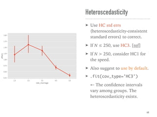 ➤ Use HC std errs
(heteroscedasticity-consistent
standard errors) to correct.
➤ If N ≤ 250, use HC3. [ref]
➤ If N > 250, consider HC1 for
the speed.
➤ Also suggest to use by default.
➤ .fit(cov_type='HC3')
← The conﬁdence intervals
vary among groups. The
heteroscedasticity exists.
Heteroscedasticity
48
 