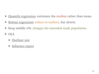 ➤ Quantile regression: estimates the median rather than mean.
➤ Robust regression: robust to outliers, but slower.
➤ Keep middle n%: changes the intended study population.
➤ OLS
➤ Outliner test
➤ Inﬂuence report
53
 