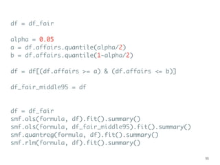 df = df_fair
alpha = 0.05
a = df.affairs.quantile(alpha/2)
b = df.affairs.quantile(1-alpha/2)
df = df[(df.affairs >= a) & (df.affairs <= b)]
df_fair_middle95 = df
df = df_fair
smf.ols(formula, df).fit().summary()
smf.ols(formula, df_fair_middle95).fit().summary()
smf.quantreg(formula, df).fit().summary()
smf.rlm(formula, df).fit().summary()
55
 