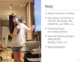 Mosky
➤ Python Charmer at Pinkoi.
➤ Has spoken at: PyCons in  
TW, MY, KR, JP, SG, HK, 
COSCUPs, and TEDx, etc.
➤ Countless hours  
on teaching Python.
➤ Own the Python packages:
ZIPCodeTW,  
MoSQL, Clime, etc.
➤ http://mosky.tw/
6
 