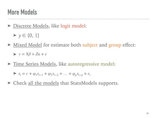 More Models
➤ Discrete Models, like logit model:
➤ y ∈ {0, 1}
➤ Mixed Model for estimate both subject and group eﬀect:
➤
➤ Time Series Models, like autoregressive model:
➤
➤ Check all the models that StatsModels supports.
61
y = Xβ + Zu + ε
xt = c + φ1xt−1 + φ2xt−2 + … + φpxt−p + εt
 
