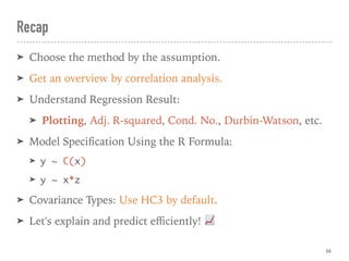Recap
➤ Choose the method by the assumption.
➤ Get an overview by correlation analysis.
➤ Understand Regression Result:
➤ Plotting, Adj. R-squared, Cond. No., Durbin-Watson, etc.
➤ Model Speciﬁcation Using the R Formula:
➤ y ~ C(x)
➤ y ~ x*z
➤ Covariance Types: Use HC3 by default.
➤ Let's explain and predict eﬃciently! 📈
66
 