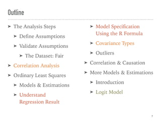 Outline
➤ The Analysis Steps
➤ Deﬁne Assumptions
➤ Validate Assumptions
➤ The Dataset: Fair
➤ Correlation Analysis
➤ Ordinary Least Squares
➤ Models & Estimations
➤ Understand 
Regression Result
➤ Model Speciﬁcation
Using the R Formula
➤ Covariance Types
➤ Outliers
➤ Correlation & Causation
➤ More Models & Estimations
➤ Introduction
➤ Logit Model
7
 