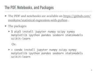 The PDF, Notebooks, and Packages
➤ The PDF and notebooks are available on https://github.com/
moskytw/statistical-regression-with-python .
➤ The packages:
➤ $ pip3 install jupyter numpy scipy sympy
matplotlib ipython pandas seaborn statsmodels
scikit-learn
Or:
➤ > conda install jupyter numpy scipy sympy
matplotlib ipython pandas seaborn statsmodels
scikit-learn
8
 