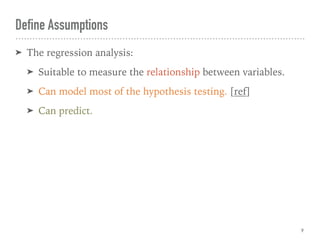 Define Assumptions
➤ The regression analysis:
➤ Suitable to measure the relationship between variables.
➤ Can model most of the hypothesis testing. [ref]
➤ Can predict.
9
 
