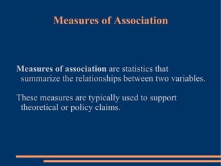 Measures of Association Measures of association  are statistics that summarize the relationships between two variables. These measures are typically used to support theoretical or policy claims.  