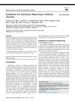 SPECIAL ARTICLE: STATISTICS IN ONCOLOGY SERIES
Guidelines for Statistical Reporting in Medical
Journals
Fang-Shu Ou, PhD,a,
* Jennifer G. Le-Rademacher, PhD,a
Karla V. Ballman, PhD,b
Alex A. Adjei, MD, PhD,c
Sumithra J. Mandrekar, PhDa
a
Department of Health Sciences Research, Mayo Clinic, Rochester, Minnesota
b
Department of Health Care Policy and Research, Weill Cornell Medical College, Ithaca, New York
c
Department of Oncology, Mayo Clinic, Rochester, Minnesota
Received 15 April 2020; revised 10 August 2020; accepted 14 August 2020
Available online - 25 August 2020
ABSTRACT
Statistical methods are essential in medical research. They
are used for data analysis and drawing appropriate con-
clusions. Clarity and accuracy of statistical reporting in
medical journals can enhance readers’ understanding of the
research conducted and the results obtained. In this
manuscript, we provide guidelines for statistical reporting
in medical journals for authors to consider, with a focus on
the Journal of Thoracic Oncology.
Ó 2020 International Association for the Study of Lung
Cancer. Published by Elsevier Inc. All rights reserved.
Keywords: Statistical results; Reporting; Presenting; p value;
Medical journals
Introduction
High-quality reporting of statistical methods and
results is essential for reviewers and readers to evaluate
the quality and credibility of evidence presented in a
manuscript. To help authors adhere to best practices,
many journals1-4
now provide detailed guidelines.
Speciﬁc guidelines are also available, such as the
CONSORT statement5
for randomized clinical trials, the
Strengthening the Reporting of Observational Studies in
Epidemiology statement6
for observational studies, the
STARD initiative7
for diagnostic accuracy studies, and
Preferred Reporting Items for Systematic Reviews and
Meta-Analyses statement for meta-analyses8
(see the
Enhancing the Quality and Transparency of Health
Research Network9
for a comprehensive listing of
study type–speciﬁc reporting guidelines). These guide-
lines aim to improve the clarity of presented methods
and results and standardize statistical reporting to
enhance comparability with similar research. Here, we
present guidelines for authors to consider when drafting
manuscripts for the Journal of Thoracic Oncology.
Guidelines on Statistical Reporting
In the Methods Section
The principle of writing the methods section is that it
should “describe statistical methods with enough detail
to enable a knowledgeable reader with access to the
original data to judge its appropriateness for the study
and to verify the reported results.”10
To achieve this goal, the statistical design of the study
should be described, including the objectives of the
study and patient population or patient selection. Clin-
ical trial design parameters, such as type I error
(including the choice of a one-sided or two-sided test),
study power, primary end point, effect size, and assumed
accrual rate, are needed for readers to judge the validity
of the sample size and the number of events required.
Additional details on the randomization scheme, planned
interim analyses, primary end point, and analysis
method (including population deﬁnitions) are also
necessary. For an observational study, one should
mention whether the study is designed for hypothesis
testing or hypothesis generation. Good practice dictates
that the statistical analysis plan should be determined
before conducting the analysis. This plan should include
*Corresponding author.
Disclosure: The authors declare no conﬂict of interest.
Address for correspondence: Fang-Shu Ou, PhD, Department of Health
Sciences Research, Mayo Clinic, 200 First Street SW, Rochester, MN
55905. E-mail: ou.fang-shu@mayo.edu
ª 2020 International Association for the Study of Lung Cancer.
Published by Elsevier Inc. All rights reserved.
ISSN: 1556-0864
https://doi.org/10.1016/j.jtho.2020.08.019
Journal of Thoracic Oncology Vol. 15 No. 11: 1722–6
 