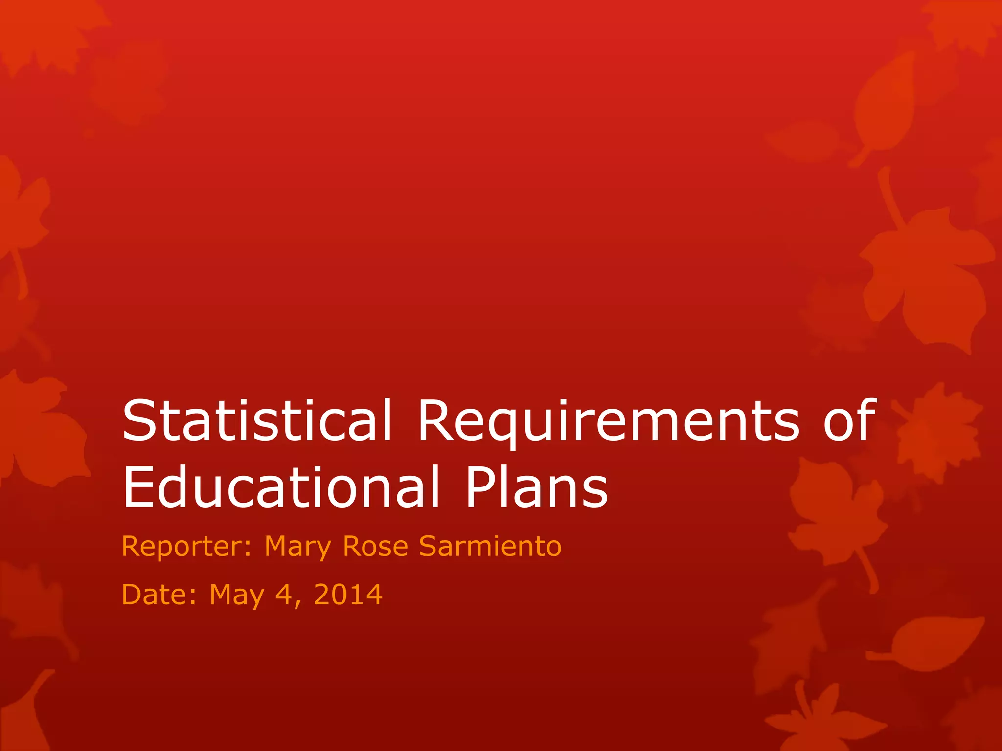 Statistical Requirements of
Educational Plans
Reporter: Mary Rose Sarmiento
Date: May 4, 2014