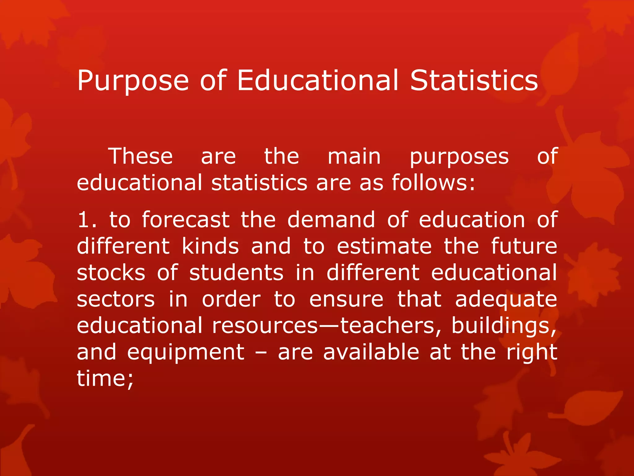 Purpose of Educational Statistics
These are the main purposes of
educational statistics are as follows:
1. to forecast the demand of education of
different kinds and to estimate the future
stocks of students in different educational
sectors in order to ensure that adequate
educational resources—teachers, buildings,
and equipment – are available at the right
time;