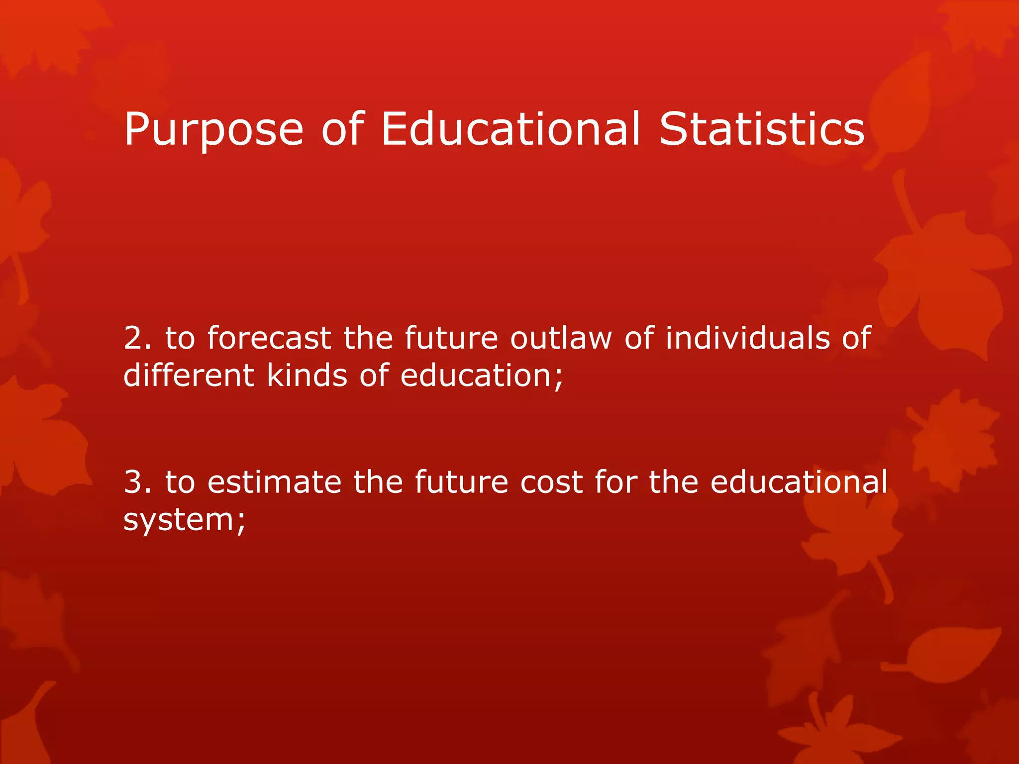 Purpose of Educational Statistics
2. to forecast the future outlaw of individuals of
different kinds of education;
3. to estimate the future cost for the educational
system;