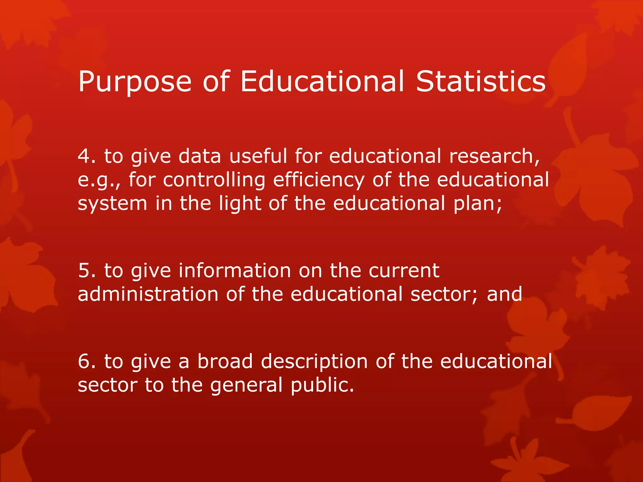Purpose of Educational Statistics
4. to give data useful for educational research,
e.g., for controlling efficiency of the educational
system in the light of the educational plan;
5. to give information on the current
administration of the educational sector; and
6. to give a broad description of the educational
sector to the general public.