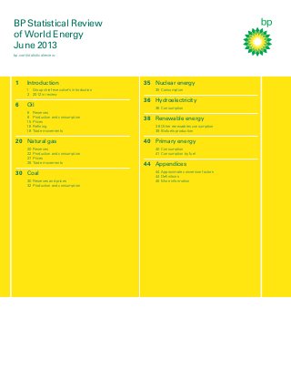 BP Statistical Review
of World Energy
June 2013
bp.com/statisticalreview

1

Introduction
1 Group chief executive’s introduction
2 2012 in review

6

Oil
6
8
15
16
18

Reserves
Production and consumption
Prices
Reﬁning
Trade movements

20 Natural gas
20
22
27
28

Reserves
Production and consumption
Prices
Trade movements

30 Coal
30 Reserves and prices
32 Production and consumption

35 Nuclear energy
35 Consumption

36 Hydroelectricity
36 Consumption

38 Renewable energy
38 Other renewables consumption
39 Biofuels production

40 Primary energy
40 Consumption
41 Consumption by fuel

44 Appendices
44 Approximate conversion factors
44 Deﬁnitions
45 More information

 
